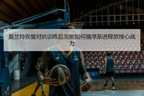莫兰特恢复对抗训练后灰熊如何循序渐进释放核心战力