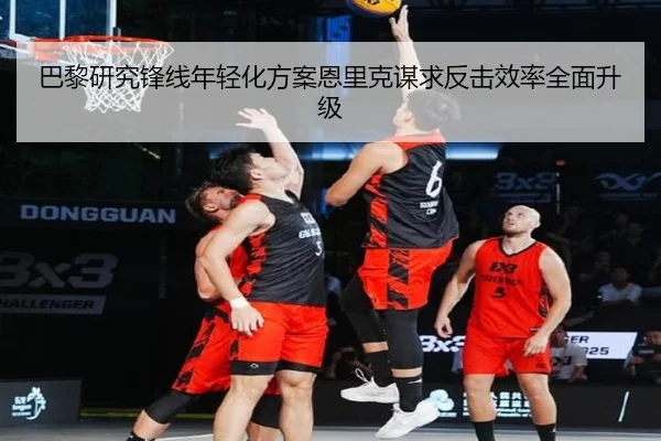 巴黎研究锋线年轻化方案恩里克谋求反击效率全面升级